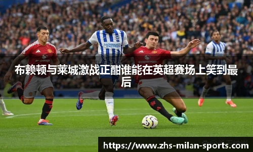 布赖顿与莱城激战正酣谁能在英超赛场上笑到最后
